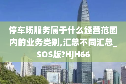 停车场服务属于什么经营范围内的业务类别,汇总不同汇总_SOS版?HJH66