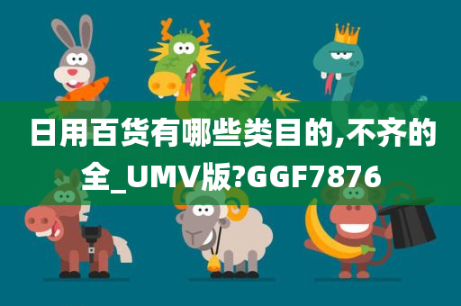 日用百货有哪些类目的,不齐的全_UMV版?GGF7876