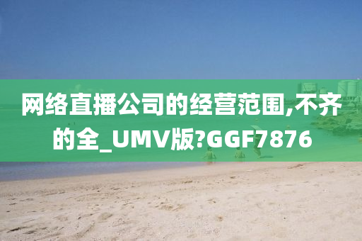 网络直播公司的经营范围,不齐的全_UMV版?GGF7876