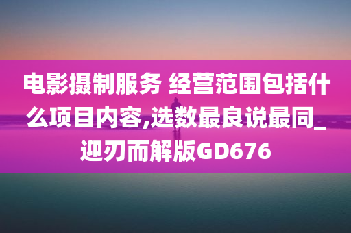 电影摄制服务 经营范围包括什么项目内容,选数最良说最同_迎刃而解版GD676